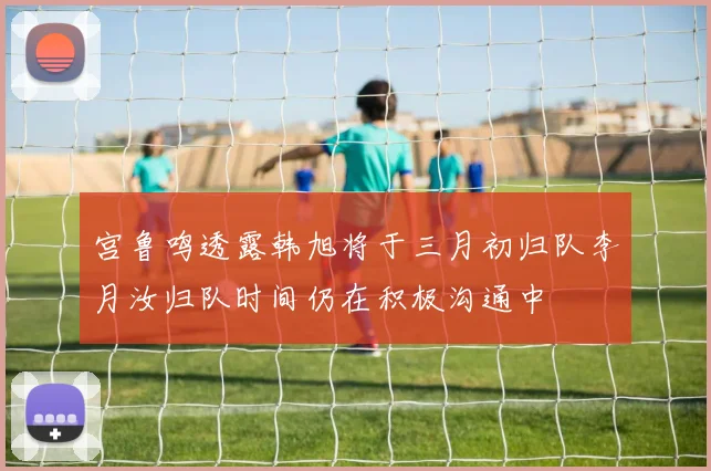 宫鲁鸣透露韩旭将于三月初归队李月汝归队时间仍在积极沟通中