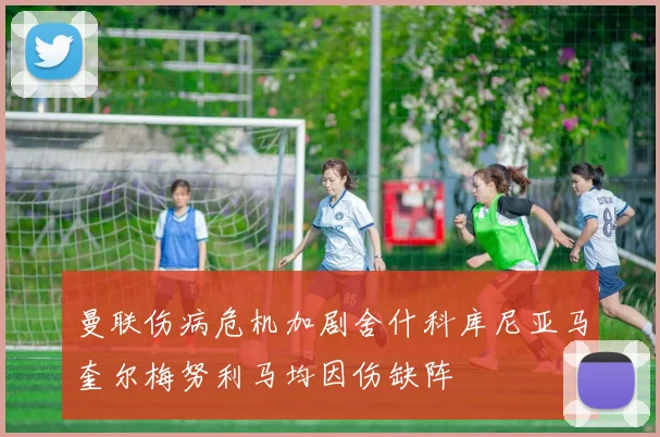 曼联伤病危机加剧舍什科库尼亚马奎尔梅努利马均因伤缺阵