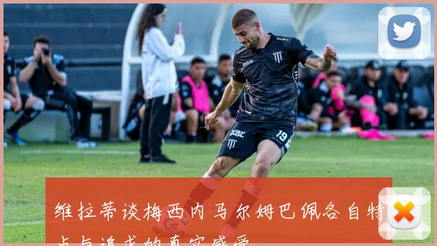 维拉蒂谈梅西内马尔姆巴佩各自特点与追求的真实感受