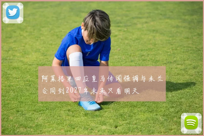 阿莱格里回应皇马传闻强调与米兰合同到2027年未来只看明天