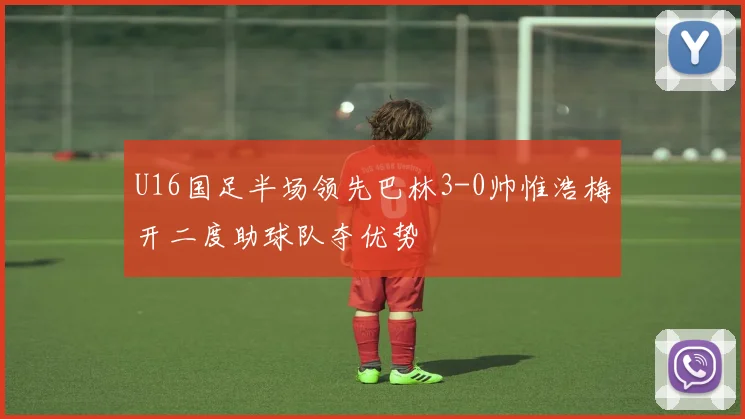 U16国足半场领先巴林3-0帅惟浩梅开二度助球队夺优势