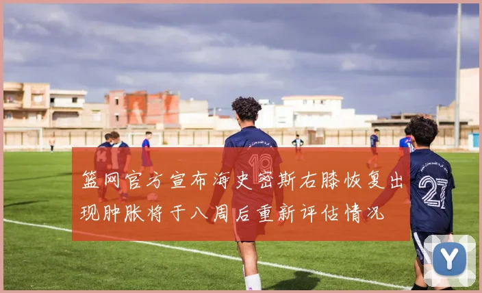 篮网官方宣布海史密斯右膝恢复出现肿胀将于八周后重新评估情况
