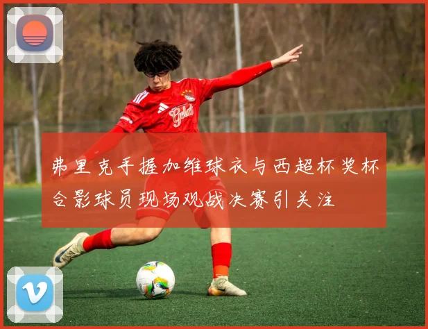 弗里克手握加维球衣与西超杯奖杯合影球员现场观战决赛引关注