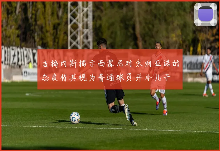 吉梅内斯揭示西蒙尼对朱利亚诺的态度将其视为普通球员并非儿子