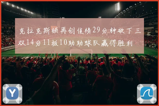 克拉克斯顿再创佳绩29分钟砍下三双14分11板10助助球队赢得胜利