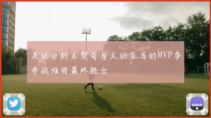 美记分析东契奇与文班亚马的MVP争夺战谁将最终胜出