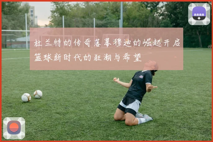 杜兰特的传奇落幕穆迪的崛起开启篮球新时代的狂潮与希望