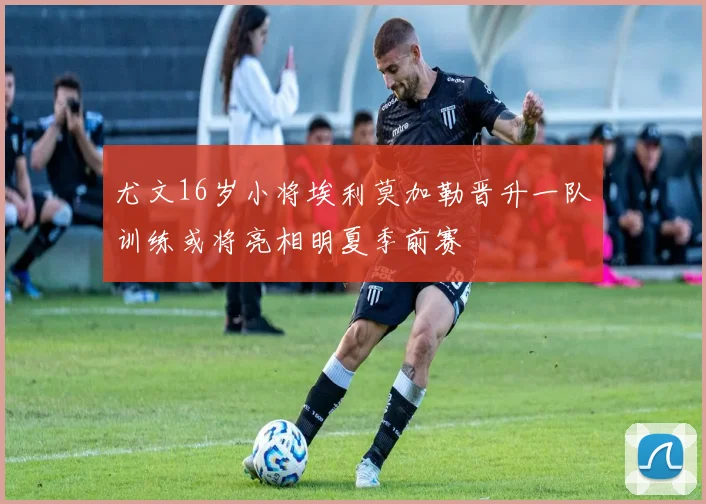 尤文16岁小将埃利莫加勒晋升一队训练或将亮相明夏季前赛