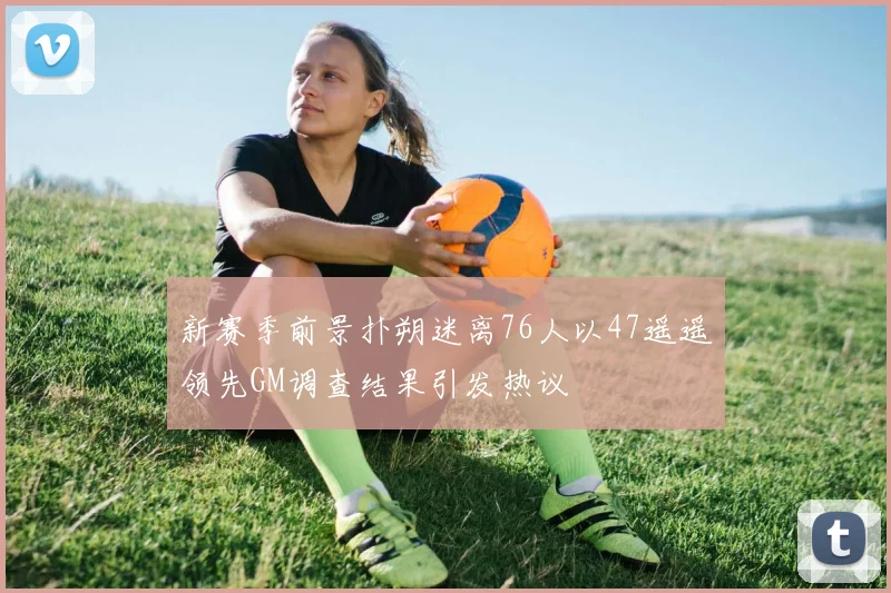 新赛季前景扑朔迷离76人以47遥遥领先GM调查结果引发热议