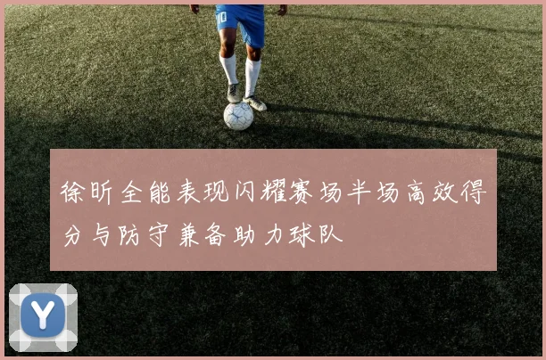 徐昕全能表现闪耀赛场半场高效得分与防守兼备助力球队