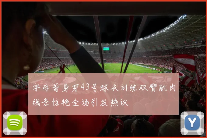 字母哥身穿43号球衣训练双臂肌肉线条惊艳全场引发热议
