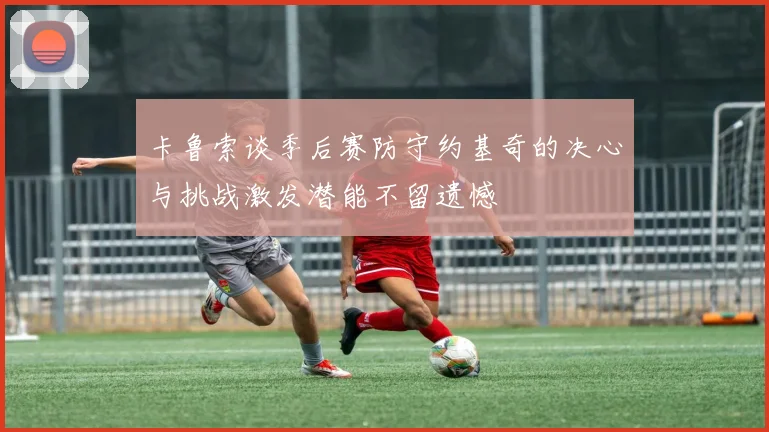 卡鲁索谈季后赛防守约基奇的决心与挑战激发潜能不留遗憾