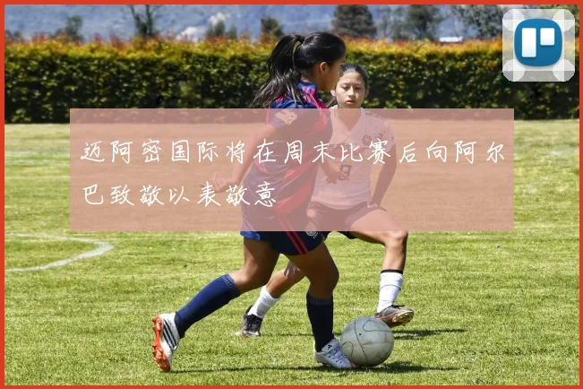 迈阿密国际将在周末比赛后向阿尔巴致敬以表敬意