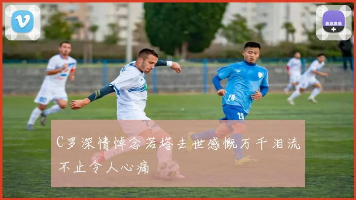 C罗深情悼念若塔去世感慨万千泪流不止令人心痛