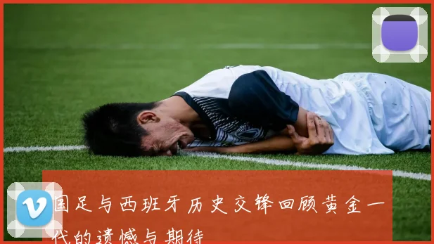 国足与西班牙历史交锋回顾黄金一代的遗憾与期待